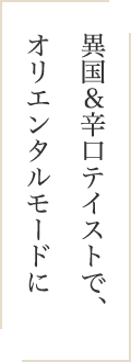 異国＆辛口テイストで、オリエンタルモードに